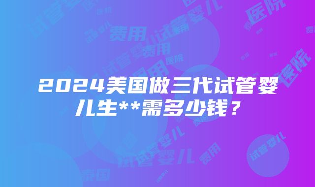 2024美国做三代试管婴儿生**需多少钱？