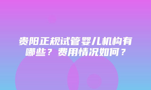 贵阳正规试管婴儿机构有哪些？费用情况如何？