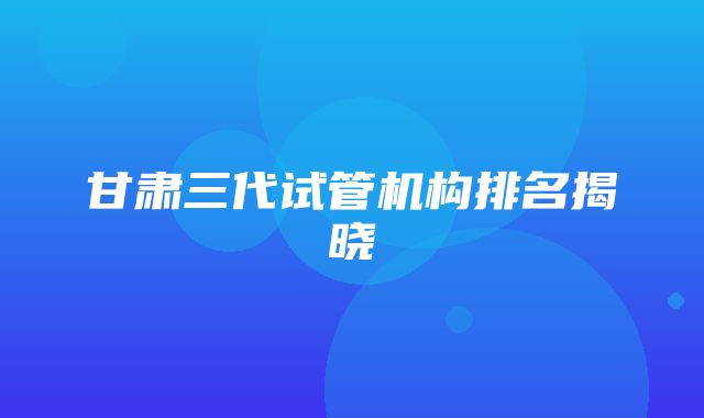 甘肃三代试管机构排名揭晓