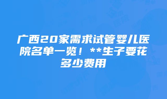 广西20家需求试管婴儿医院名单一览！**生子要花多少费用