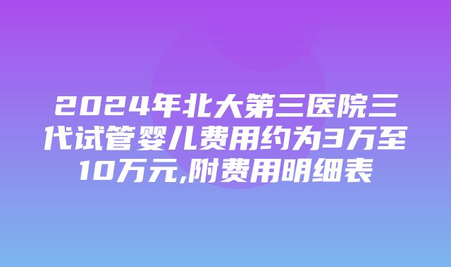 2024年北大第三医院三代试管婴儿费用约为3万至10万元,附费用明细表