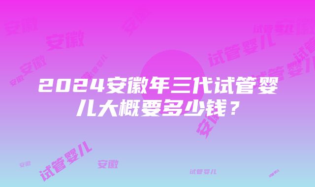 2024安徽年三代试管婴儿大概要多少钱？