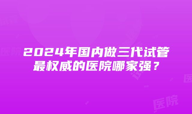 2024年国内做三代试管最权威的医院哪家强？