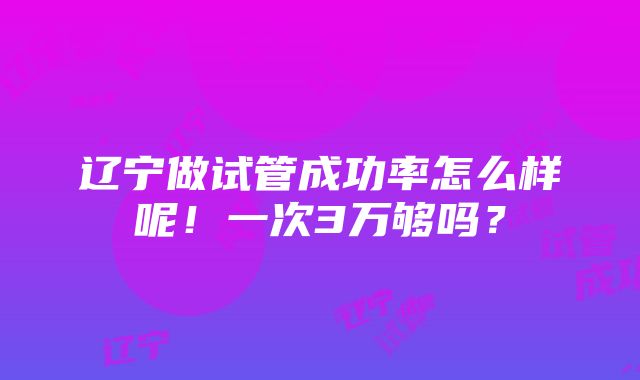 辽宁做试管成功率怎么样呢！一次3万够吗？