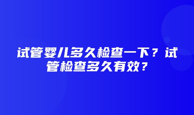 试管婴儿多久检查一下？试管检查多久有效？