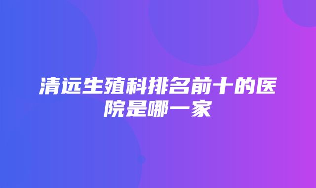 清远生殖科排名前十的医院是哪一家