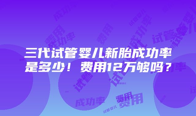 三代试管婴儿新胎成功率是多少！费用12万够吗？