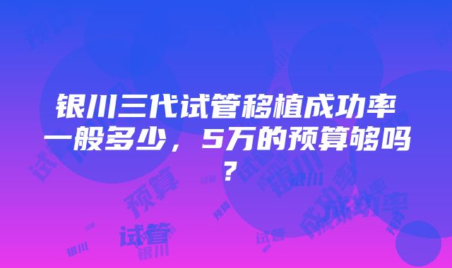 银川三代试管移植成功率一般多少，5万的预算够吗？