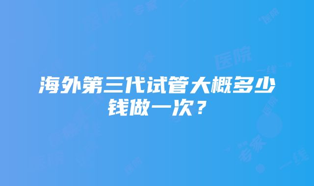 海外第三代试管大概多少钱做一次？