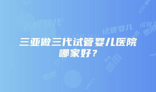 三亚做三代试管婴儿医院哪家好？