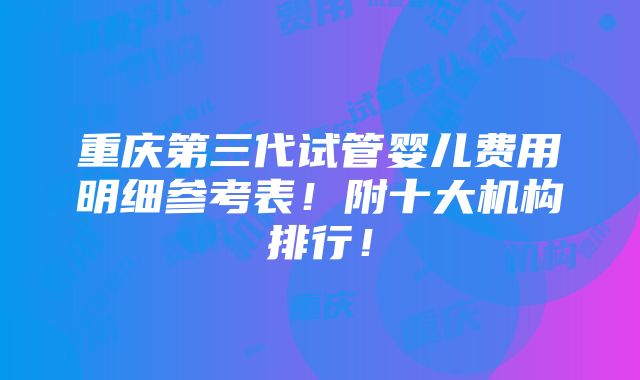 重庆第三代试管婴儿费用明细参考表！附十大机构排行！