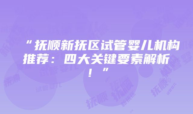 “抚顺新抚区试管婴儿机构推荐：四大关键要素解析！”