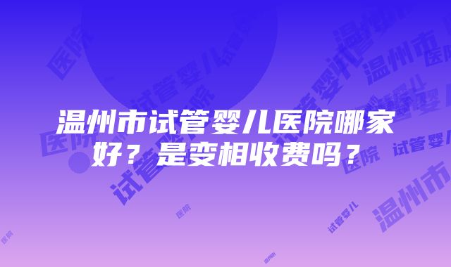 温州市试管婴儿医院哪家好？是变相收费吗？