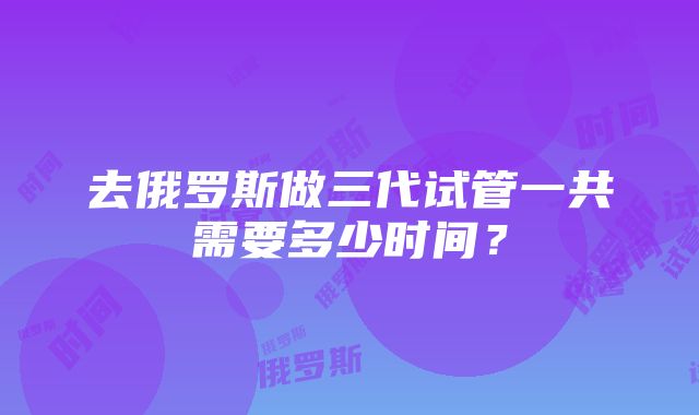 去俄罗斯做三代试管一共需要多少时间？