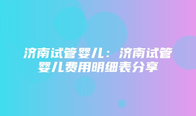 济南试管婴儿：济南试管婴儿费用明细表分享