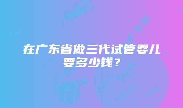 在广东省做三代试管婴儿要多少钱？