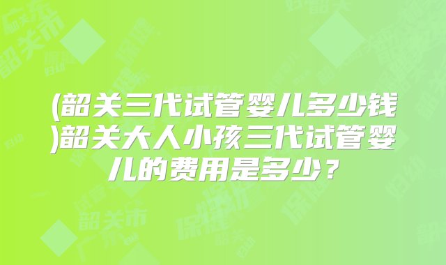 (韶关三代试管婴儿多少钱)韶关大人小孩三代试管婴儿的费用是多少？