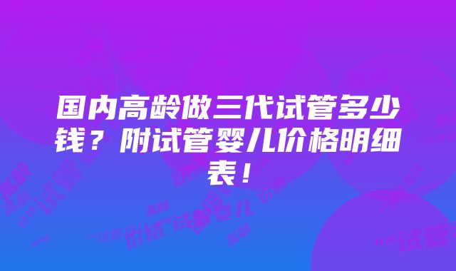 国内高龄做三代试管多少钱？附试管婴儿价格明细表！