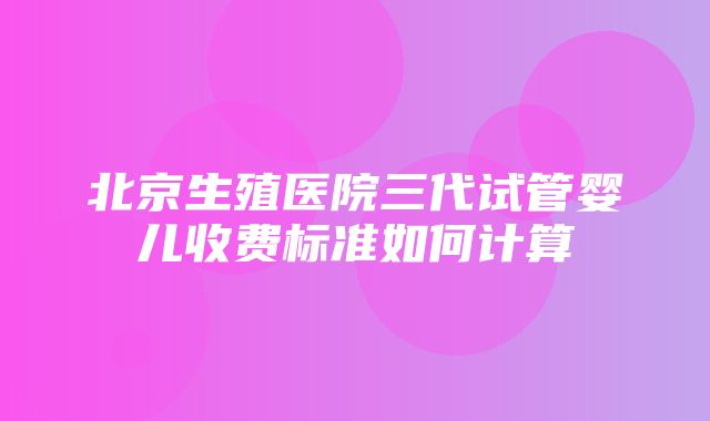 北京生殖医院三代试管婴儿收费标准如何计算