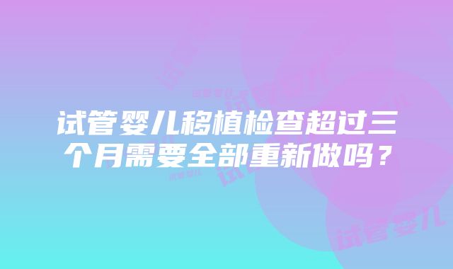 试管婴儿移植检查超过三个月需要全部重新做吗？