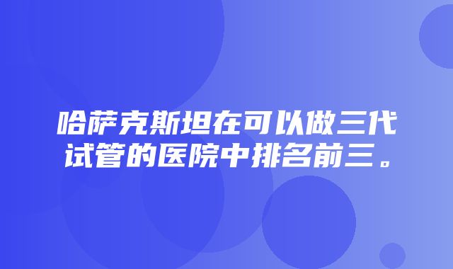 哈萨克斯坦在可以做三代试管的医院中排名前三。