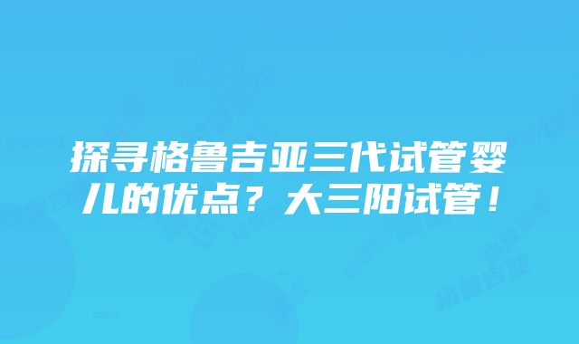 探寻格鲁吉亚三代试管婴儿的优点？大三阳试管！