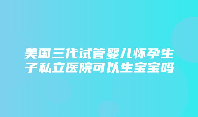 美国三代试管婴儿怀孕生子私立医院可以生宝宝吗