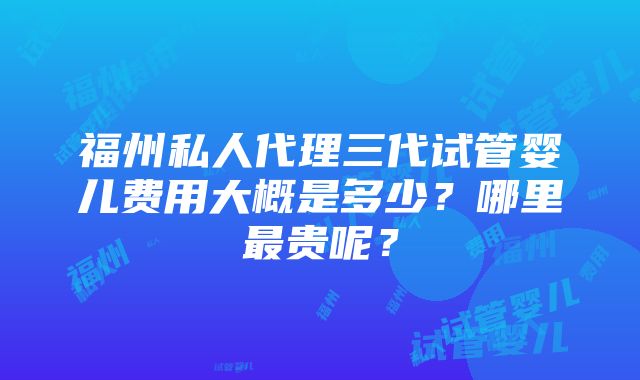 福州私人代理三代试管婴儿费用大概是多少？哪里最贵呢？