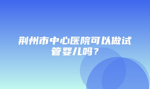 荆州市中心医院可以做试管婴儿吗？