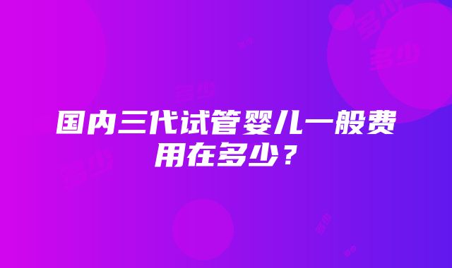 国内三代试管婴儿一般费用在多少？