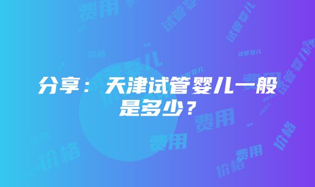 分享：天津试管婴儿一般是多少？