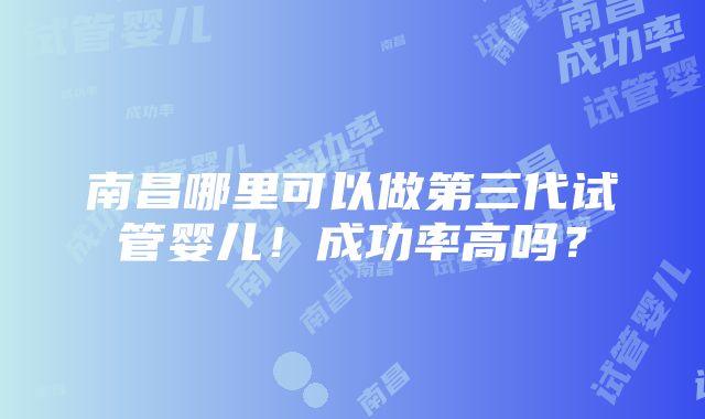 南昌哪里可以做第三代试管婴儿！成功率高吗？