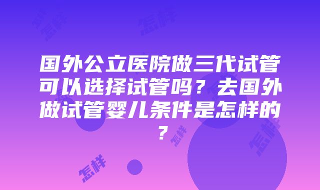 国外公立医院做三代试管可以选择试管吗？去国外做试管婴儿条件是怎样的？