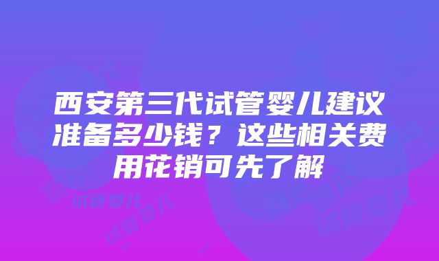 西安第三代试管婴儿建议准备多少钱？这些相关费用花销可先了解