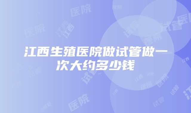 江西生殖医院做试管做一次大约多少钱