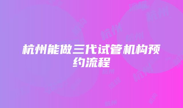 杭州能做三代试管机构预约流程