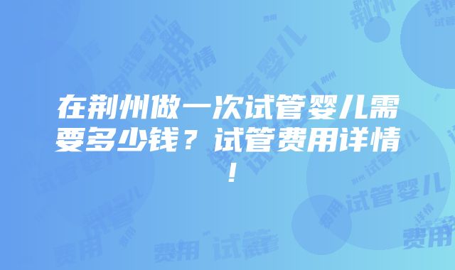 在荆州做一次试管婴儿需要多少钱？试管费用详情！