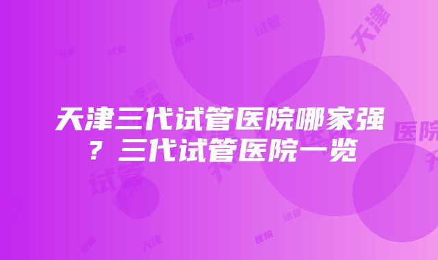 天津三代试管医院哪家强？三代试管医院一览