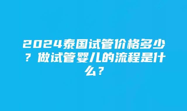 2024泰国试管价格多少？做试管婴儿的流程是什么？