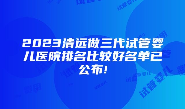 2023清远做三代试管婴儿医院排名比较好名单已公布!