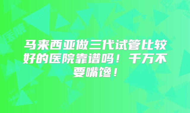 马来西亚做三代试管比较好的医院靠谱吗！千万不要嘴馋！