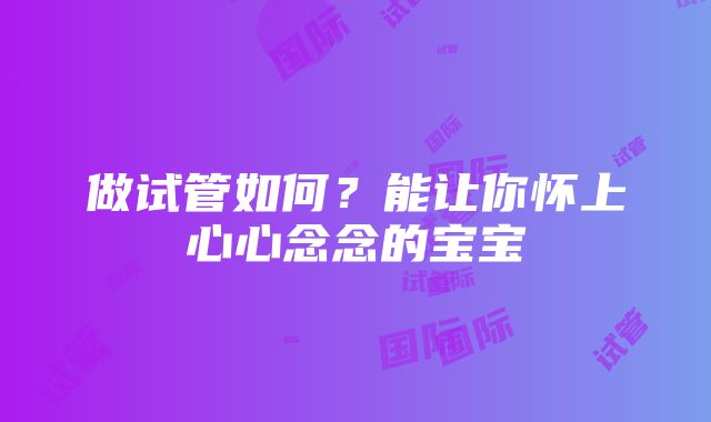 做试管如何？能让你怀上心心念念的宝宝