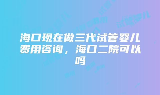 海口现在做三代试管婴儿费用咨询，海口二院可以吗