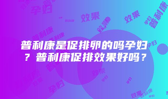 普利康是促排卵的吗孕妇？普利康促排效果好吗？