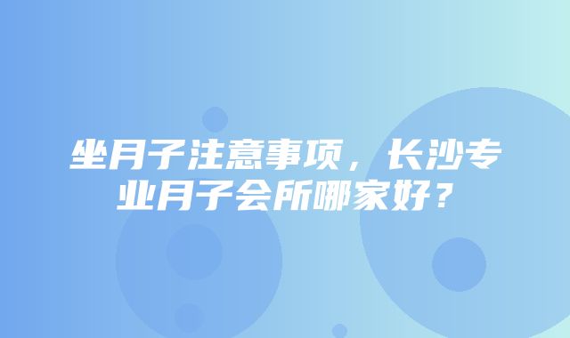 坐月子注意事项，长沙专业月子会所哪家好？