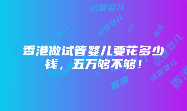 香港做试管婴儿要花多少钱，五万够不够！