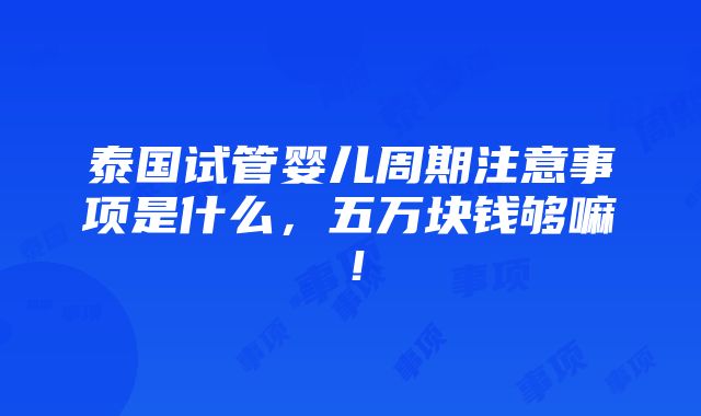 泰国试管婴儿周期注意事项是什么，五万块钱够嘛！