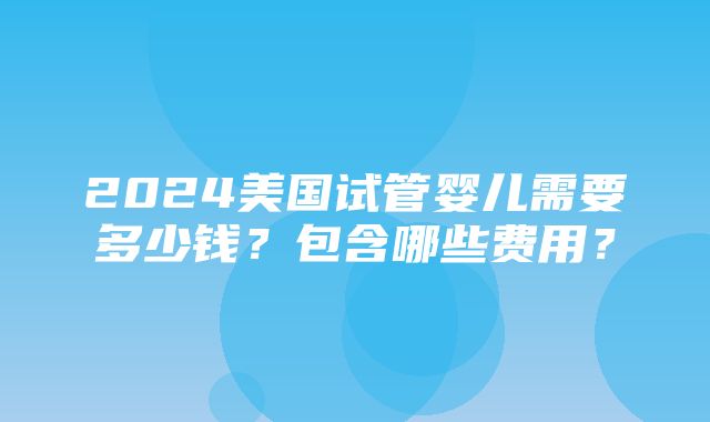 2024美国试管婴儿需要多少钱？包含哪些费用？