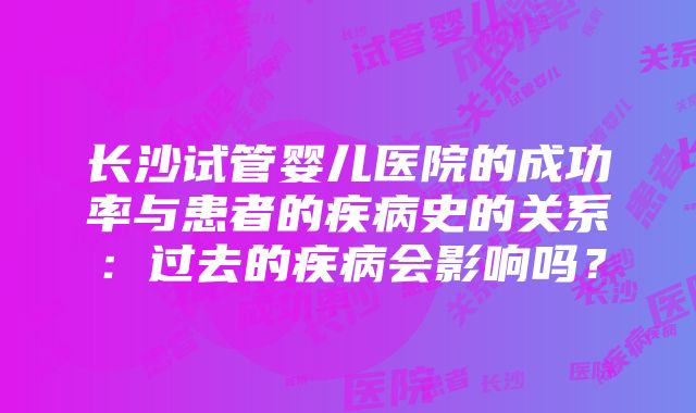 长沙试管婴儿医院的成功率与患者的疾病史的关系：过去的疾病会影响吗？