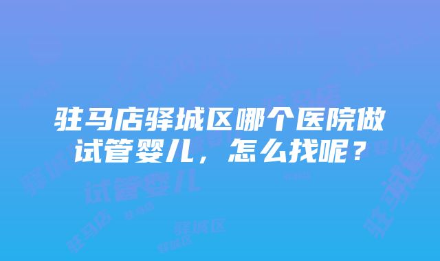 驻马店驿城区哪个医院做试管婴儿，怎么找呢？